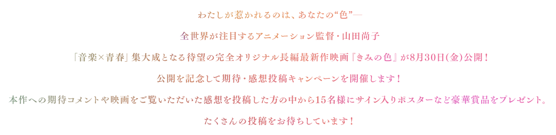 わたしが惹かれるのは、あなたの“色”─全世界が注目するアニメーション監督・山田尚子「音楽×青春」集大成となる待望の完全オリジナル長編最新作映画『きみの色』が8月30日(金)公開！公開を記念して期待・感想投稿キャンペーンを開催します！本作への期待コメントや映画をご覧いただいた感想を投稿した方の中から15名様にサイン入りポスターなど豪華賞品をプレゼント。たくさんの投稿をお待ちしています！